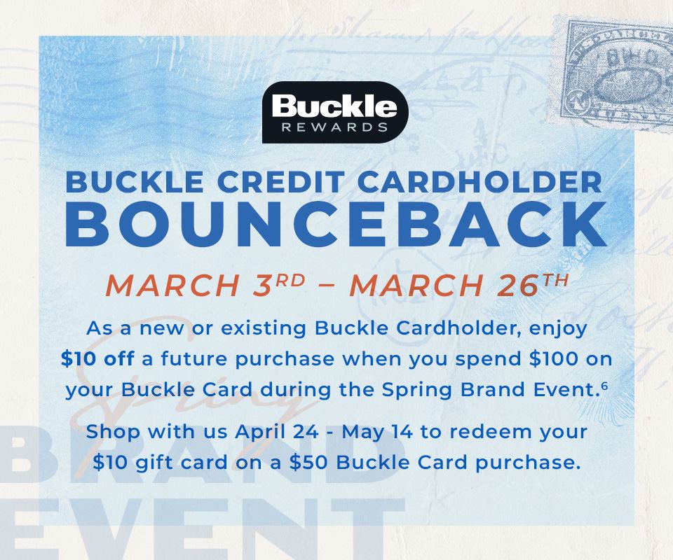 Buckle Credit Cardholder Bounceback March 3rd - March 26th - As a new or existing Buckle Cardholder, enjoy $10 off a future purchase when you spend $100 on your Buckle Card during the Spring Brand Event. 6