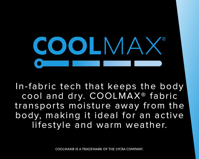 Coolmax - In-fabric tech that keeps the body cool and dry. Coolmax fabric transports moisture away from the body, making it ideal for active lifestyle and warm weather.